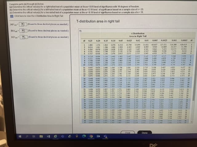 Complete parts (a) through (c) below.
(e) Determine the critical value(s) for a right taled test of a populaton mean at the a0.01 level of significance with 10 degroes of freedom
(b) Determine the criical valoe(s) for a let taled test of a population mean at the a0.10 level of significance based on a sample size of n= 20.
k) Determine the crkical value(s) for a two-taled test of a population mean at the a0.10 level of significance based en a sample size of n 19.
m Click here to view the t-Distribuion Area in Right Tal
T-distribution area in right tail
(Round to tren darcknal plaran an needed)
(Round to three decimai places an needed)
1-Distribution
Round to three decmal places as needed)
Area in Right Tl
0.20
0.10
2
es
636619
31.599
12.924
8A10
6.09
12.06
4300
127.321
14.09
7.453
5.398
4773
4317
4.009
316.309
22327
10.215
7.173
1000
136
1061
0.78
0.941
0.920
6314
2.900
2353
154
6.965
9.925
120
1190
LI56
140
2.999
3347
0741
0.727
0718
153
146
1440
1415
1397
1383
1372
2.776
4604
4.002
2015
2571
2447
25
2306
2.22
2.228
2.757
2412
2517
244
2398
2.359
3143
2.998
2.96
221
264
307
3499
3.355
3.250
LI4
5.20
9.
5.400
5.041
473
450
429
4144
4.005
3.900
0.06
1.06
L00
3600
3.581
9.
0.00 O9
1812
10
230
2179
2.160
2.145
2131
2.718
3497
3428
3372
3.336
3.26
3.252
3.222
3197
3.174
3153
11
12
13
LOR8
1O3
100
1363
136
1350
1345
1341
2328
230
2.22
2.264
2249
3.106
3.065
3.012
2977
2947
4.314
4221
4140
4.071
12
1.771
14
14
LON
2600
3.733
16
17
OA
1337
1333
1330
130
1325
2120
2110
2101
2.093
2.006
2235
2.224
2214
2.06
2197
2.53
2567
2553
259
2528
2.921
2.98
3.66
3646
3610
3579
3.552
16
1069
L067
3.965
3.902
17
174
1.2
19
261
2545
19
20
20
1725
1303
1321
131
1316
1.36
1.721
1717
1714
1711
200
204
200
2064
2000
2189
218
2177
2172
2.147
2518
2506
2500
242
2.4S
231
2819
2.500
2.79
3327
3.506
21
22
23
GAAS
1061
3.119
3.104
1.09
3.078
3.792
22
1. 23
3.45
BAS
GAS
DAY
DASS
BASS
24
1009
3447
3450
24
25
3.725
3.30P
27
24
27
28
29
30
1008
2006
202
204
2.045
2.042
2.162
2.158
2.154
2150
2147
247
2.473
2467
242
2457
2.779
2.771
2763
2.756
2350
LOST
1314
1.313
1311
1330
1303
130
3.057
3.047
3.08
3421
LOSS
1005
3A59
3000
3.385
3.56
30
LO54
130
1309
16
2040
2037
2005
2012
200
2144
2453
24
2445
241
24
2744
273M
2733
2.728
2724
3375
BAS
2141
162
3013
300
32
33
33
LOS3
130
1300
1306
2138
216
2133
3356
3411
34
3.000
2.996
34
3.59
36
37
0.A52
200
2006
2131
2129
244
2411
2.719
290
3333
36
1.306
A713
3.04
Print
Done
