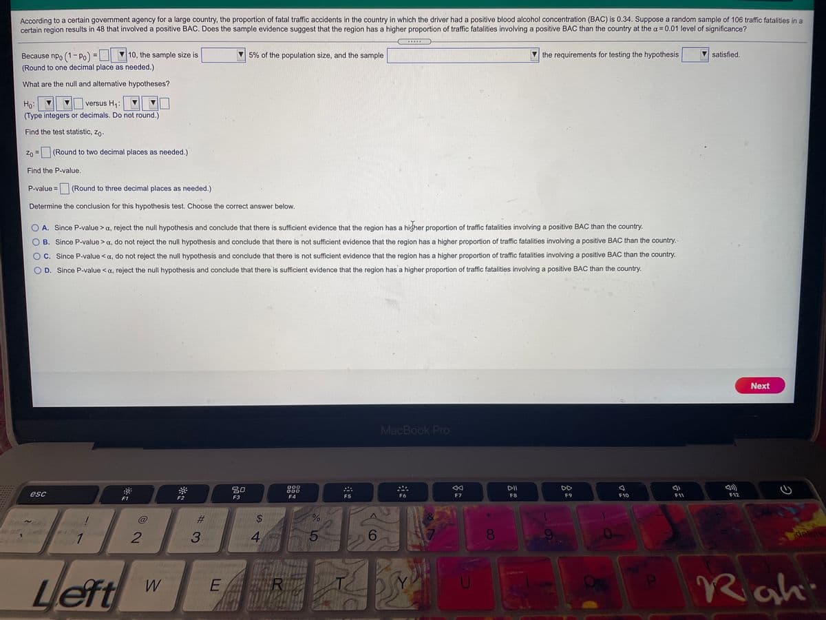 According to a certain government agency for a large country, the proportion of fatal traffic accidents in the country in which the driver had a positive blood alcohol concentration (BAC) is 0.34. Suppose a random sample of 106 traffic fatalities in a
certain region results in 48 that involved a positive BAC. Does the sample evidence suggest that the region has a higher proportion of traffic fatalities involving a positive BAC than the country at the a= 0.01 level of significance?
....
Because npo (1- Po) =|
10, the sample size is
5% of the population size, and the sample
the requirements for testing the hypothesis
satisfied.
(Round to one decimal place as needed.)
What are the null and alternative hypotheses?
versus H1:
Ho:
(Type integers or decimals. Do not round.)
Find the test statistic, zo.
Zo =
(Round to two decimal places as needed.)
Find the P-value.
P-value =
(Round to three decimal places as needed.)
%3D
Determine the conclusion for this hypothesis test. Choose the correct answer below.
O A. Since P-value > a, reject the null hypothesis and conclude that there is sufficient evidence that the region has a higher proportion of traffic fatalities involving a positive BAC than the country.
O B. Since P-value > a, do not reject the null hypothesis and conclude that there is not sufficient evidence that the region has a higher proportion of traffic fatalities involving a positive BAC than the country.-
OC. Since P-value <a, do not reject the null hypothesis and conclude that there is not sufficient evidence that the region has a higher proportion of traffic fatalities involving a positive BAC than the country.
O D. Since P-value < a, reject the null hypothesis and conclude that there is sufficient evidence that the region has a higher proportion of traffic fatalities involving a positive BAC than the country.
Next
MacBook Pro
20
O00
000
DII
DD
esc
F6
F7
F8
F9
F10
F11
F12
F1
F2
F3
F4
F5
@
%23
2$
1
3
4.
5.
6.
00
delete
Left
Rahi
R
