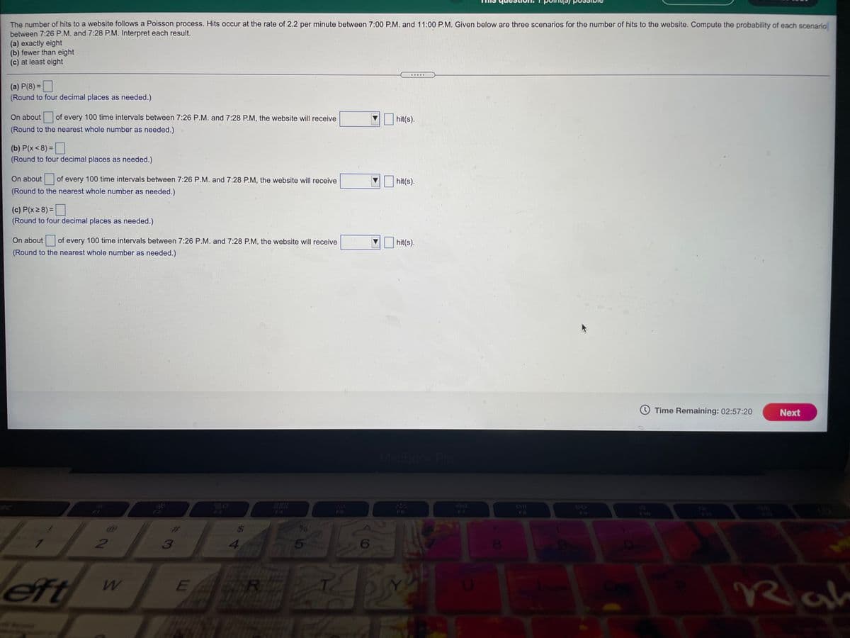 The number of hits to a website follows a Poisson process. Hits occur at the rate of 2.2 per minute between 7:00 P.M. and 11:00 P.M. Given below are three scenarios for the number of hits to the website. Compute the probability of each scenario
between 7:26 P.M. and 7:28 P.M. Interpret each result.
(a) exactly eight
(b) fewer than eight
(c) at least eight
.... .
(a) P(8) =
(Round to four decimal places as needed.)
On about
of every 100 time intervals between 7:26 P.M. and 7:28 P.M, the website will receive
hit(s).
(Round to the nearest whole number as needed.)
(b) P(x<8) =
(Round to four decimal places as needed.)
On about
of every 100 time intervals between 7:26 P.M. and 7:28 P.M, the website will receive
hit(s).
(Round to the nearest whole number as needed.)
(c) P(x 2 8) =
(Round to four decimal places as needed.)
On about
of every 100 time intervals between 7:26 P.M. and 7:28 P.M, the website will receive
hit(s).
(Round to the nearest whole number as needed.)
O Time Remaining: 02:57:20
Next
MacBook Pro
F4
F5
F7
%23
3
4
eft
Rah
DO

