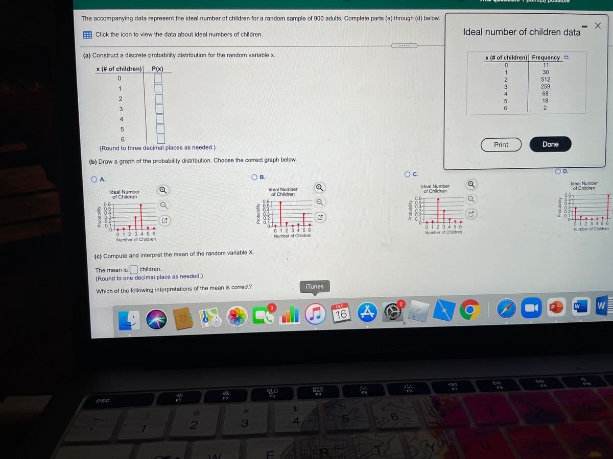 The accompanying data represent the ideal number of children for a random sample of 900 adults. Complete parts (a) through (d) below.
Click the icon to view the data about ideal numbers of children.
Ideal number of children data
.....
(a) Construct a discrete probability distribution for the random variable x.
x (# of children) Frequency O
x (# of children)
P(x)
11
1
30
1
512
3
259
2
4
68
3
18
6
2
4
5
6.
(Round to three decimal places as needed.)
Print
Done
(b) Draw a graph of the probability distribution. Choose the correct graph below.
O A.
O B.
Oc.
D.
Ideal Number
of Children
Ideal Number
of Children
Ideal Number
of Children
Ideal Number
of Children
0.6-
0.5-
0.4
0.3-
0.2-
0.1-
0-
012 34 5 6
0.6-
0.5-
0.4-
0.3-
0.2-
0.1-
0.6-
0.5-
0.4-
0.3-
0.2-
0.1-
0.67
0.5-
0.4-
0.3-
0.2-
0.1-
0 1 2 3 45 6
0 12 3 456
0 1 2 3 4 5 6
Number of Children
Number of Children
Number of Children
Number of Children
(c) Compute and interpret the mean of the random variable X.
The mean is
children.
(Round to one decimal place as needed.)
Which of the following interpretations of the mean is correct?
iTunes
2
DEC
W
W
16
3D
DII
888
F10
吕0
F8
F9
F7
F4
F5
esc
F2
F3
F1
%23
2
3
R
Probability
Probability
%24
Probability
O543210
Probability
