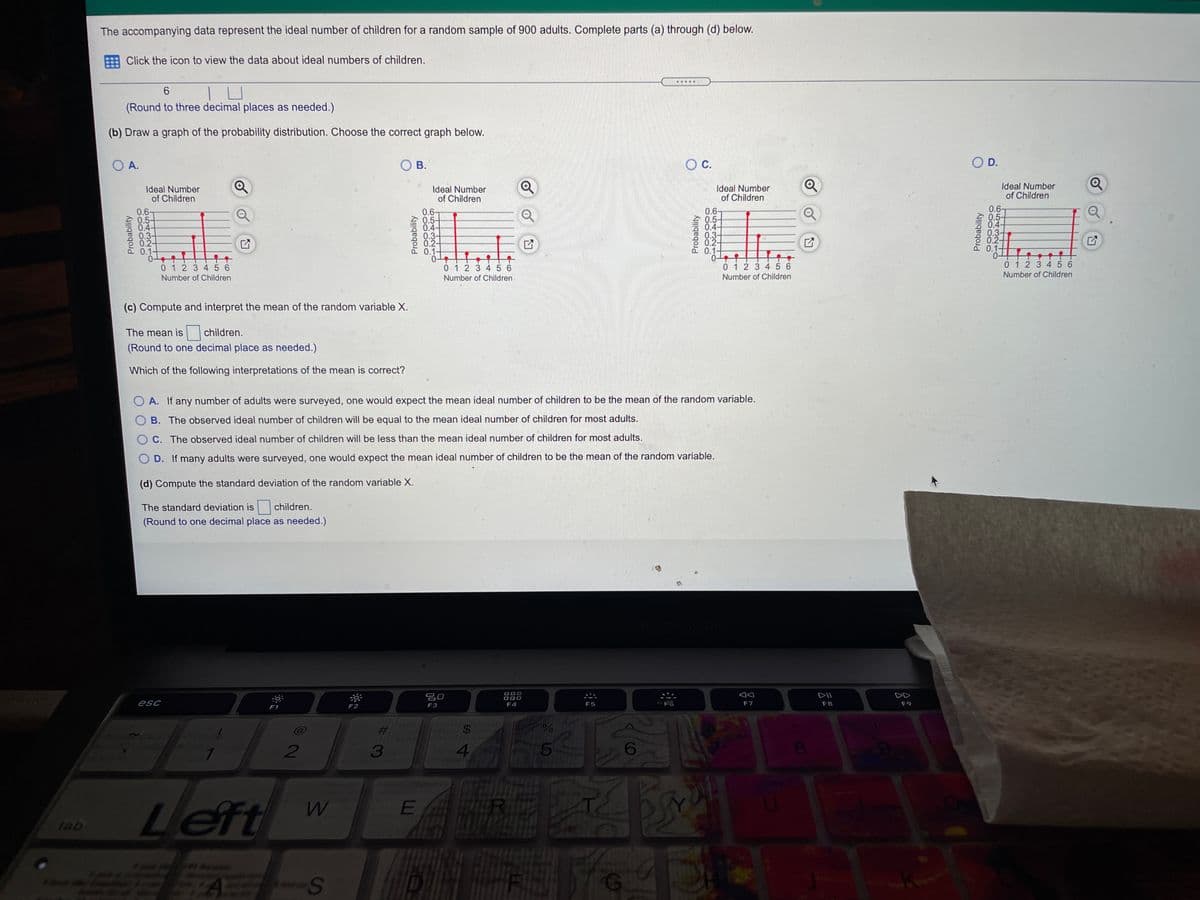 The accompanying data represent the ideal number of children for a random sample of 900 adults. Complete parts (a) through (d) below.
Click the icon to view the data about ideal numbers of children.
.....
(Round to three decimal places as needed.)
(b) Draw a graph of the probability distribution. Choose the correct graph below.
O A.
В.
O D.
Ideal Number
of Children
Ideal Number
of Children
Ideal Number
of Children
Ideal Number
of Children
0.67
0.5-
S 04-
0.3-
0.2-
0.1-
0.6-
0.5-
0.4-
0.3-
0.2-
0.1-
0.6-
0.5-
0.4-
0.3-
0.-
0.1-
0.6-
0.5-
0.4-
0.3-
0.2-
01-
0 12 3 4 5 6
Number of Children
0 1 2 3 4 5 6
0 1 2 3 456
0 1 2 3 4 56
Number of Children
Number of Children
Number of Children
(c) Compute and interpret the mean of the random variable X.
The mean is
children.
(Round to one decimal place as needed.)
Which of the following interpretations of the mean is correct?
O A. If any number of adults were surveyed, one would expect the mean ideal number of children to be the mean of the random variable.
B. The observed ideal number of children will be equal to the mean ideal number of children for most adults.
C. The observed ideal number of children will be less than the mean ideal number of children for most adults.
D. If many adults were surveyed, one would expect the mean ideal number of children to be the mean of the random variable.
(d) Compute the standard deviation of the random variable X.
The standard deviation is
children.
(Round to one decimal place as needed.)
吕口
DII
DD
esc
F2
F3
F4
F5
F7
F8
F9
F1
2#3
$4
2
3
4.
Left
tab
EA
Probability
Probability
%24
Probability
