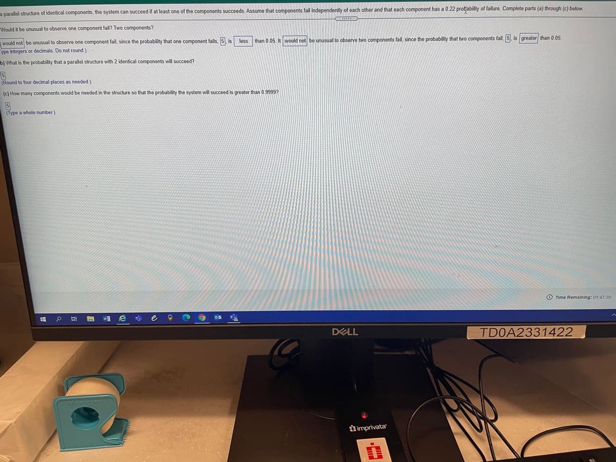 a parallel structure of identical components, the system can succeed if at least one of the components succeeds. Assume that components fail independently of each other and that each component has a 0.22 projability of failure. Complete parts (a) through (c) below.
Would it be unusual to observe one component fail? Two components?
than 0.05. It would not be unusual to observe two components fail, since the probability that two components fail, 5, is greater than 0.05.
less
would not be unusual to observe one component fail, since the probability that one component fails, 5, is
Type integers or decimals. Do not round.)
b) What is the probability that a parallel structure with 2 identical components will succeed?
5
(Round to four decimal places as needed.)
(c) How many components would be needed in the structure so that the probability the system will succeed is greater than 0.9999?
5
(Type a whole number.)
Time Remaining: 01:47:39
e
DELL
TD0A2331422
Moropere
O imprivata
近
