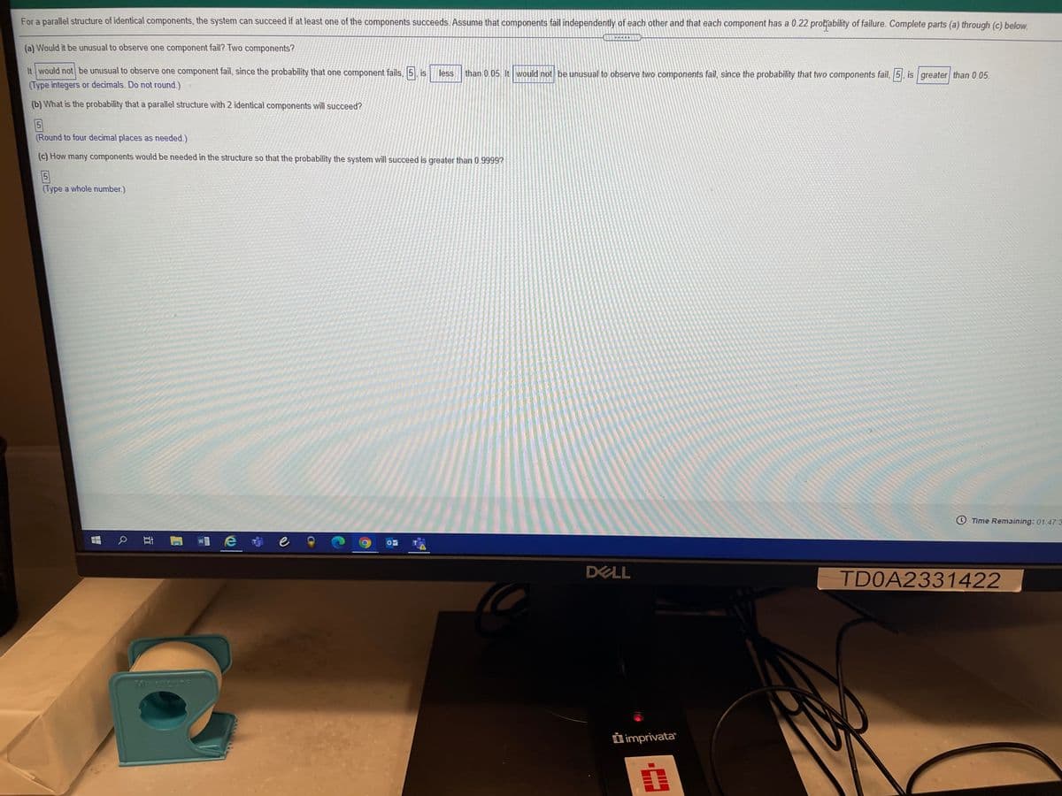 For a parallel structure of identical components, the system can succeed if at least one of the components succeeds. Assume that components fail independently of each other and that each component has a 0.22 protability of failure. Complete parts (a) through (c) below.
(a) Would it be unusual to observe one component fail? Two components?
It would not be unusual to observe one component fail, since the probability that one component fails, 5 is
less
than 0.05. It would not be unusual to observe two components fail, since the probability that two components fail, 5, is greater than 0.05.
(Type integers or decimals. Do not round.)
(b) What is the probability that a parallel structure with 2 identical components will succeed?
5
(Round to four decimal places as needed.)
(c) How many components would be needed in the structure so that the probability the system will succeed is greater than 0.9999?
5
(Type a whole number.)
O Time Remaining: 01:47:3
e
DELL
TD0A2331422
Morobore
D imprivata
自
