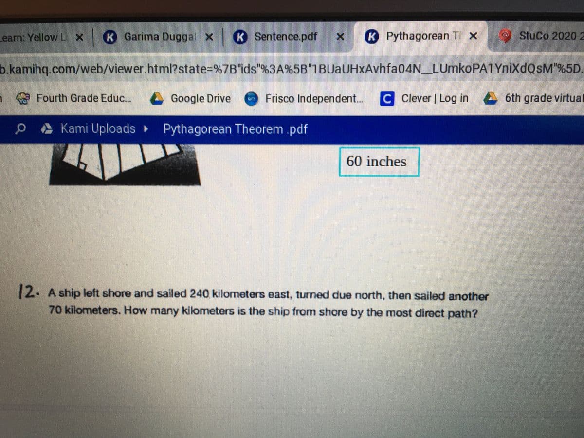 earn: Yellow LX
K Garima Duggal X K Sentence.pdf x
K Pythagorean T x
StuCo 2020-2
b.kamihq.com/web/viewer.html?state=%7B"ids"%3A%5B"1BUaUHxAvhfa04N_LUmkoPA1YnixdQsM"%5D.
Fourth Grade Educ...
L Google Drive
Frisco Independent...
C Clever | Log in
6th grade virtual
. Kami Uploads Pythagorean Theorem .pdf
60 inches
12. A ship left shore and sailed 240 kilometers east, turned due north, then sailed another
70 kilometers. How many kilometers is the ship from shore by the most direct path?
