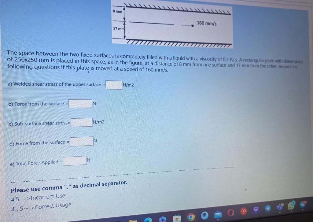 a) Welded shear stress of the upper surface
b) Force from the surface =
The space between the two fixed surfaces is completely filled with a liquid with a viscosity of 0.7 Pa.s. A rectangular plate with dimensions
of 250x250 mm is placed in this space, as in the figure, at a distance of 8 mm from one surface and 17 mm from the other. Answer the
following questions if this plate is moved at a speed of 160 mm/s.
c) Sub-surface shear stress=
d) Force from the surface =
e) Total Force Applied =
N
N
N/m2
8 mm
N
17 mm
N/m2
160 mm/s
Please use comma "," as decimal separator.
4.5--->Incorrect Use
4, 5--->Correct Usage