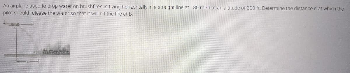 An airplane used to drop water on brushfires is flying horizontally in a straight line at 180 mi/h at an altitude of 300 ft. Determine the distance d at which the
pilot should release the water so that it will hit the fire at B.
