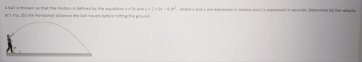 A ball is thrown so that the motion is defined by the equations x = 5t and y = 2 + 6t - 4.9t, where x and y are expressed in meters and t is expressed in seconds. Determine (a) the velocity
at t =1s, (b) the horizontal distance the ball travels before hitting the ground.
