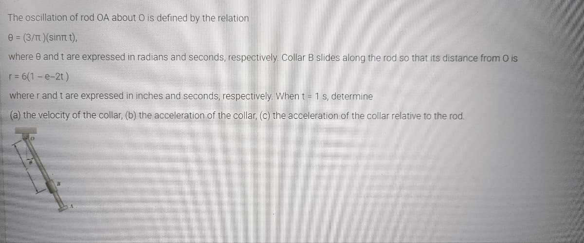 The oscillation of rod OA about O is defined by the relation
e = (3/T)(sinTt t),
where 0 and t are expressed in radians and seconds, respectively Collar B slides along the rod so that its distance from O is
r= 6(1-e-2t)
where r and t are expressed in inches and seconds, respectively. When t = 1 s, determine
(a) the velocity of the collar, (b) the acceleration of the collar, (c) the acceleration of the collar relative to the rod.
