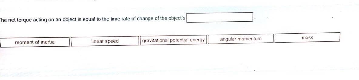 The net torque acting on an object is equal to the time rate of change of the object's
mass
linear speed
gravitational potential energy
angular momentum
moment of inertia
