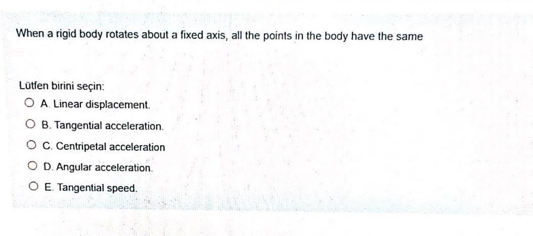 When a rigid body rotates about a fixed axis, all the points in the body have the same
Lütfen birini seçin:
O A. Linear displacement.
O B. Tangential acceleration.
O C. Centripetal acceleration
D. Angular acceleration.
O E. Tangential speed.
