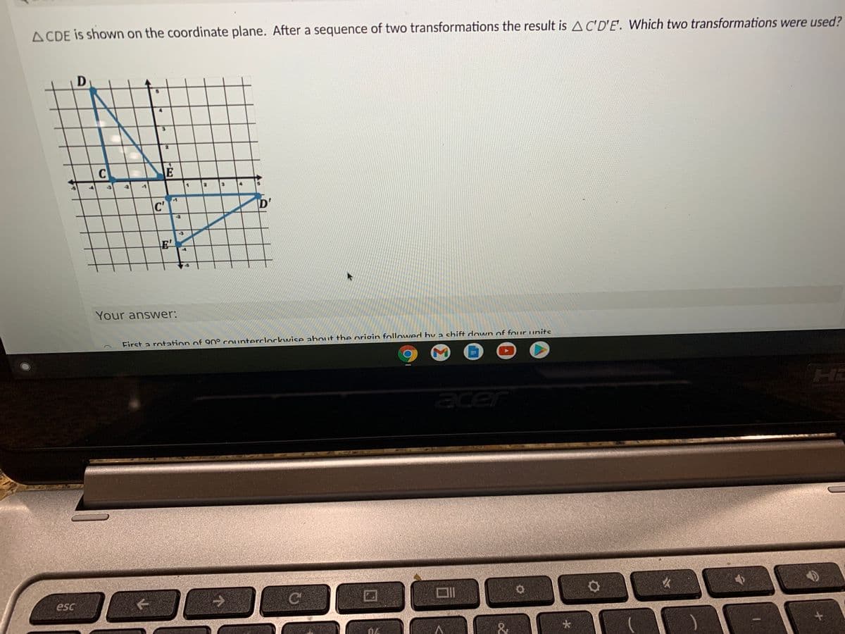 A CDE is shown on the coordinate plane. After a sequence of two transformations the result is AC'D'E. Which two transformations were used?
D
-3
3.
4.
C'
D'
-2
E'
Your answer:
First a rotation of 90° counterclockwice ahout the origin followed hv a shift down of four units
Hi
acer
esc
大
