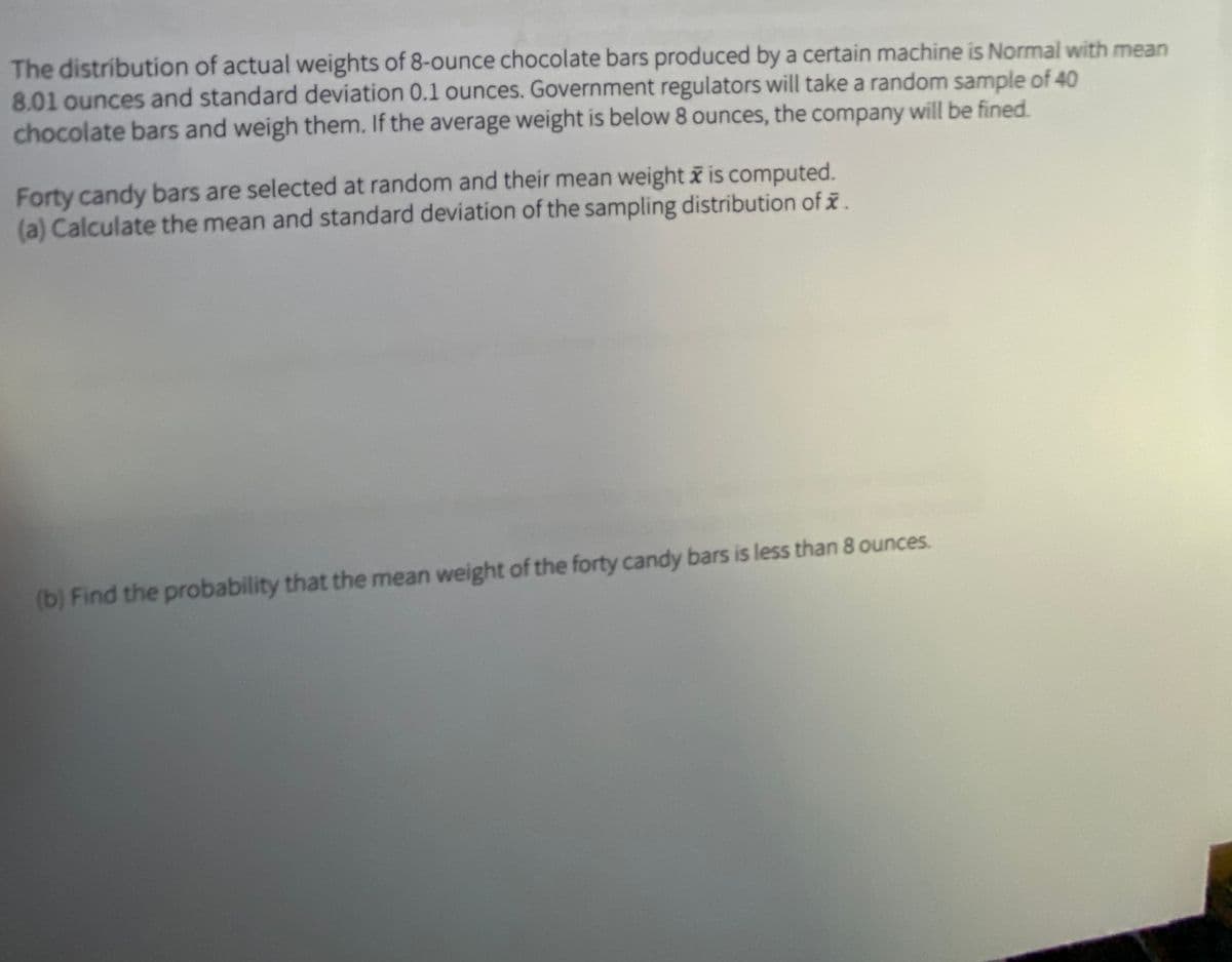 The distribution of actual weights of 8-ounce chocolate bars produced by a certain machine is Normal with mean
8.01 ounces and standard deviation 0.1 ounces. Government regulators will take a random sample of 40
chocolate bars and weigh them. If the average weight is below 8 ounces, the company will be fined.
Forty candy bars are selected at random and their mean weight i is computed.
(a) Calculate the mean and standard deviation of the sampling distribution of i.
(b) Find the probability that the mean weight of the forty candy bars is less than 8 ounces.
