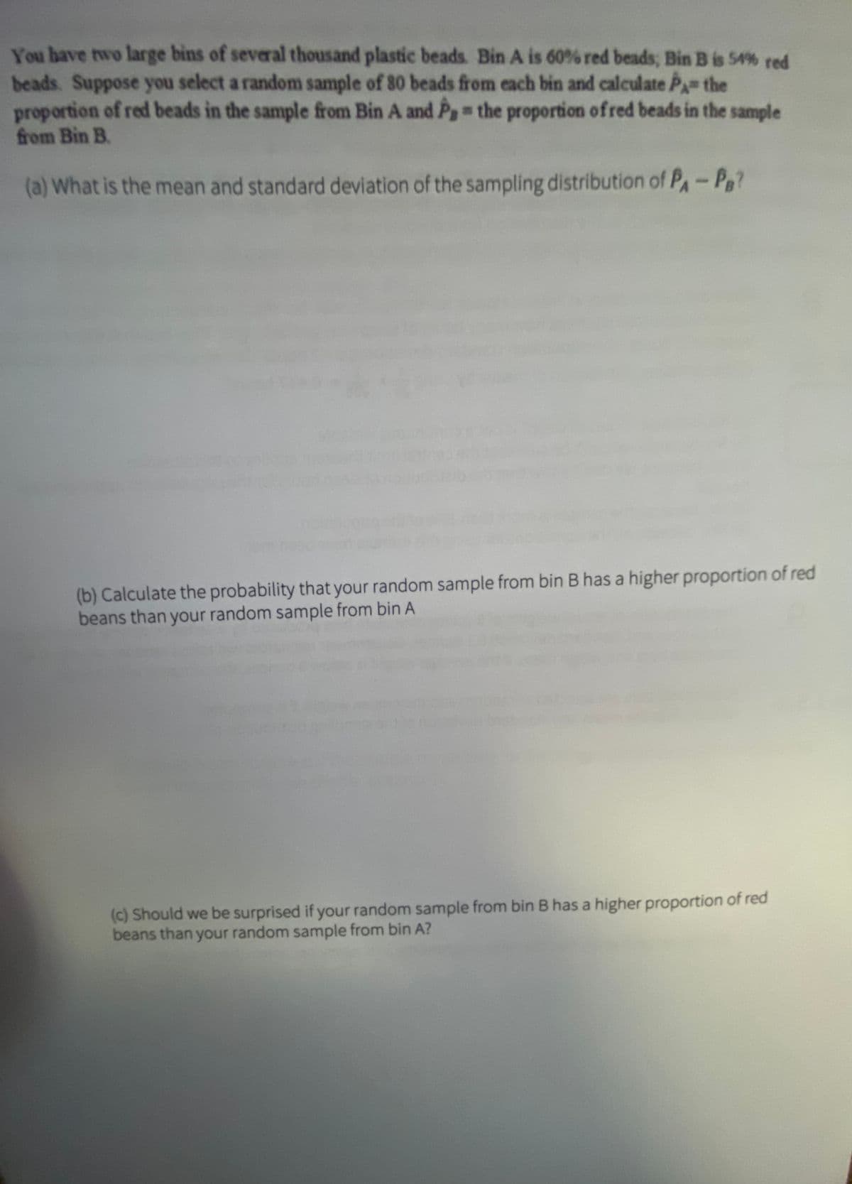 You have two large bins of several thousand plastic beads. Bin A is 60% red beads, Bin B is 54% red
beads. Suppose you select a random sample of 80 beads from each bin and calculate PA the
proportion of red beads in the sample from Bin A and Pg the proportion of red beads in the sample
from Bin B.
(a) What is the mean and standard deviation of the sampling distribution of P-P
(b) Calculate the probability that your random sample from bin B has a higher proportion of red
beans than your random sample from bin A
(c) Should we be surprised if your random sample from bin B has a higher proportion of red
beans than your random sample from bin A?
