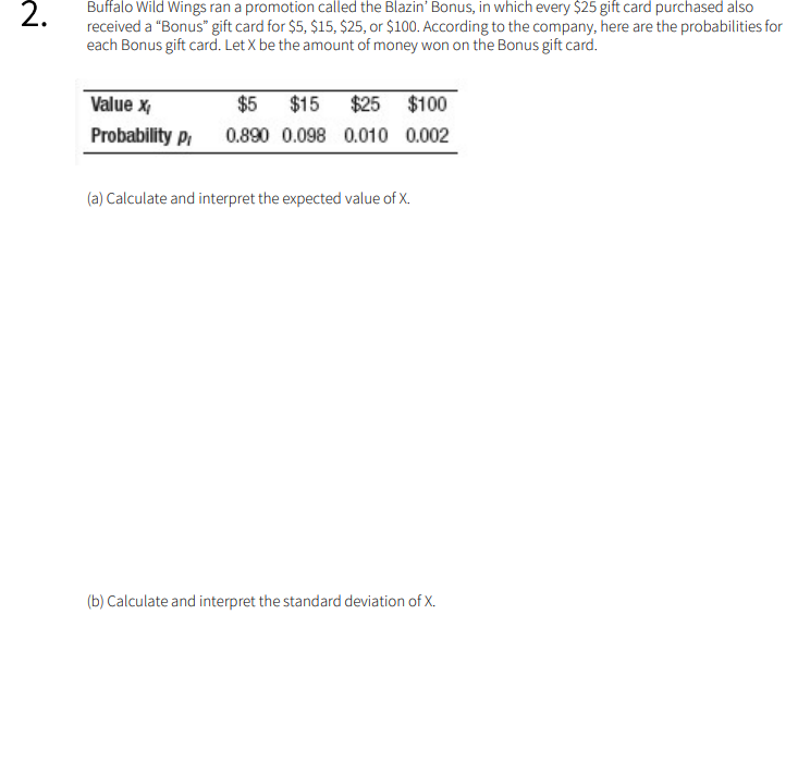 Buffalo Wild Wings ran a promotion called the Blazin' Bonus, in which every $25 gift card purchased also
received a "Bonus" gift card for $5, $15, $25, or $100. According to the company, here are the probabilities for
each Bonus gift card. Let X be the amount of money won on the Bonus gift card.
Value x,
$5
$15
$25 $100
Probability P,
0.890 0.098 0.010 0.002
(a) Calculate and interpret the expected value of X.
(b) Calculate and interpret the standard deviation of X.
2.
