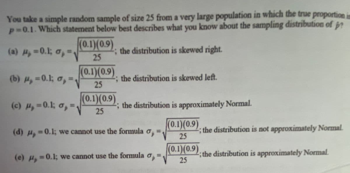 You take a simple random sample of size 25 from a very large population in which the true proportioni
p=0.1. Which statement below best describes what you know about the sampling distribution of p?
(0.1)(0.9)
(a) H,-0.1; o,-
the distribution is skewed right.
25
(0.1)(0.9).
25
(b) H,=0.1; o,=.
; the distribution is skewed left.
(0.1)(0.9).
(c) ,=0.1; o,=
the distribution is approximately Normal.
%3D
25
(0.1)(0.9)
(d) ,
the distribution is not approximately Normal.
25
=0.1; we cannot use the formula o,
(0.1)(0.9)
; the distribution is approximately Normal.
25
(e) =0.1; we cannot use the formula o,
