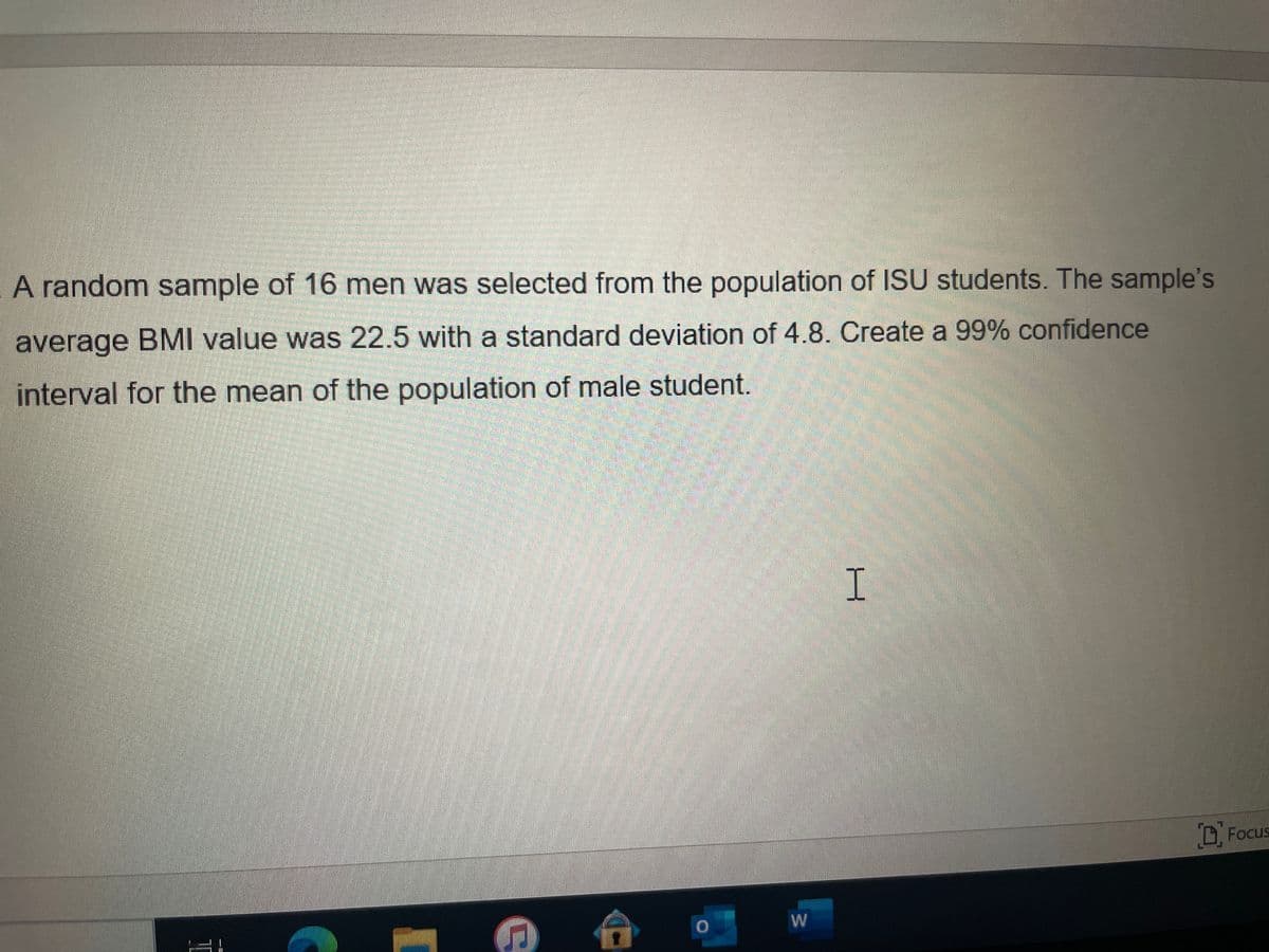 A random sample of 16 men was selected from the population of ISU students. The sample's
average BMI value was 22.5 with a standard deviation of 4.8. Create a 99% confidence
interval for the mean of the population of male student.
I
DFocus
W
