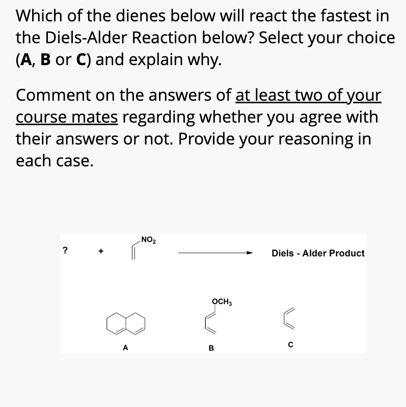 Which of the dienes below will react the fastest in
the Diels-Alder Reaction below? Select your choice
(A, B or C) and explain why.
Comment on the answers of at least two of your
course mates regarding whether you agree with
their answers or not. Provide your reasoning in
each case.
NO2
?
A
B
OCH 3
Diels-Alder Product