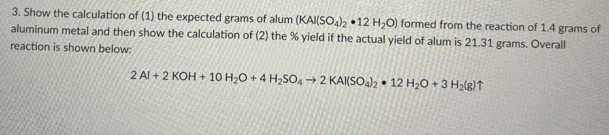 3. Show the calculation of (1) the expected grams of alum (KAI(SO4)2 12 H2O) formed from the reaction of 1.4 grams of
aluminum metal and then show the calculation of (2) the % yield if the actual yield of alum is 21.31 grams. Overall
reaction is shown below:
2 Al + 2 KOH + 10 H2O + 4 H2SO4 →2 KAI(SO4)2 12 H2O + 3 H2(g)T