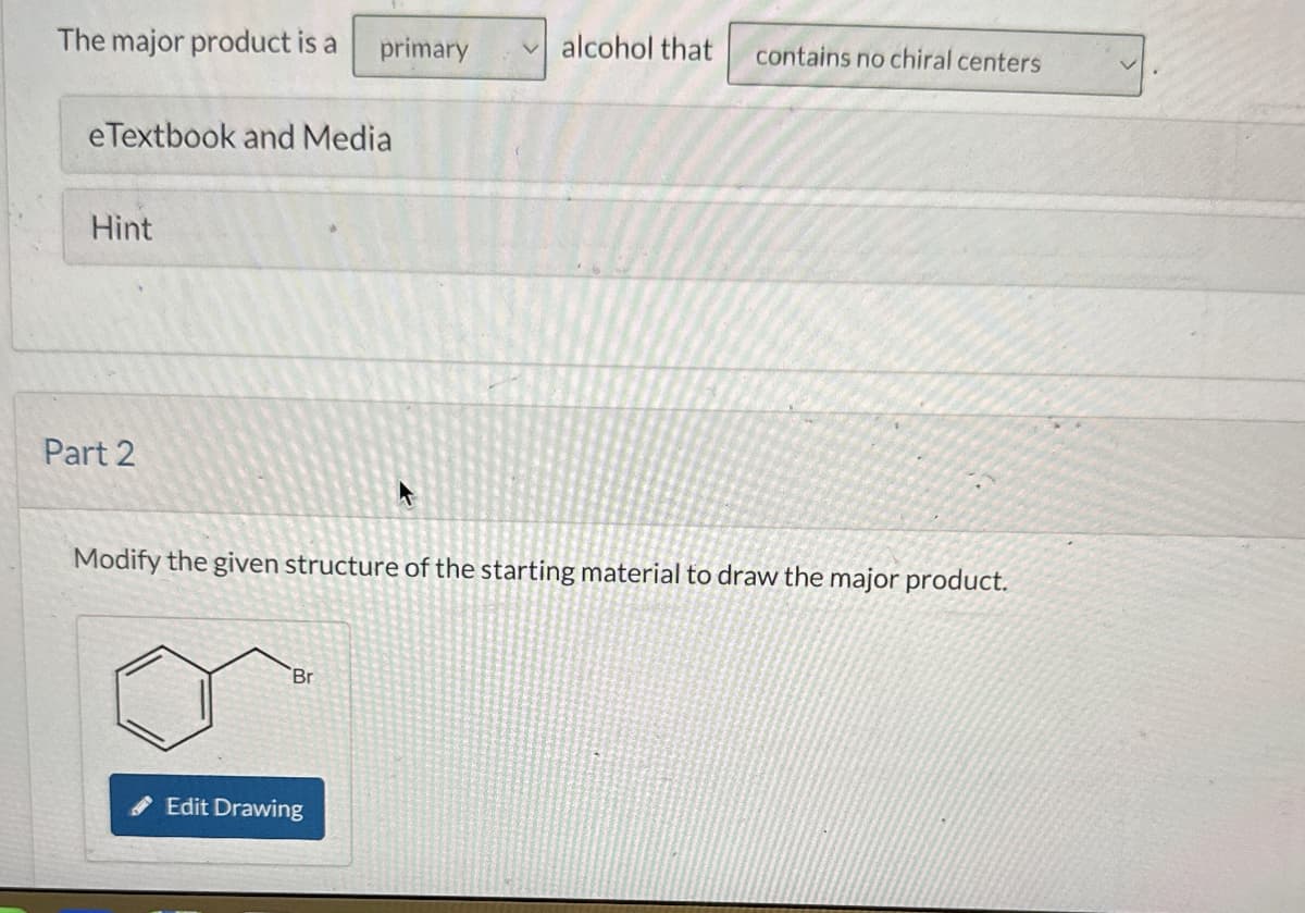 The major product is a primary
alcohol that
contains no chiral centers
eTextbook and Media
Hint
Part 2
Modify the given structure of the starting material to draw the major product.
Br
Edit Drawing