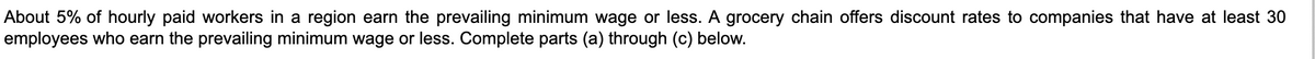 About 5% of hourly paid workers in a region earn the prevailing minimum wage or less. A grocery chain offers discount rates to companies that have at least 30
employees who earn the prevailing minimum wage or less. Complete parts (a) through (c) below.

