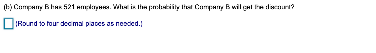 (b) Company B has 521 employees. What is the probability that Company B will get the discount?
| (Round to four decimal places as needed.)
