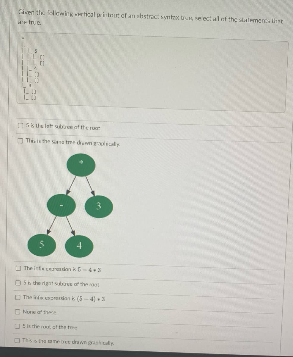 Given the following vertical printout of an abstract syntax tree, select all of the statements that
are true.
13
S14E
[]
[]
[]
[]
5 is the left subtree of the root
This is the same tree drawn graphically.
5
4
3
The infix expression is 5 - 4*3
5 is the right subtree of the root
The infix expression is (5-4) * 3
None of these.
5 is the root of the tree
This is the same tree drawn graphically.