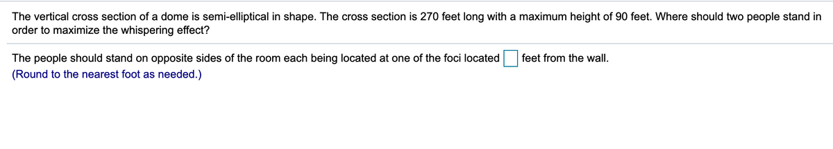 The vertical cross section of a dome is semi-elliptical in shape. The cross section is 270 feet long with a maximum height of 90 feet. Where should two people stand in
order to maximize the whispering effect?
The people should stand on opposite sides of the room each being located at one of the foci located
feet from the wall.
(Round to the nearest foot as needed.)
