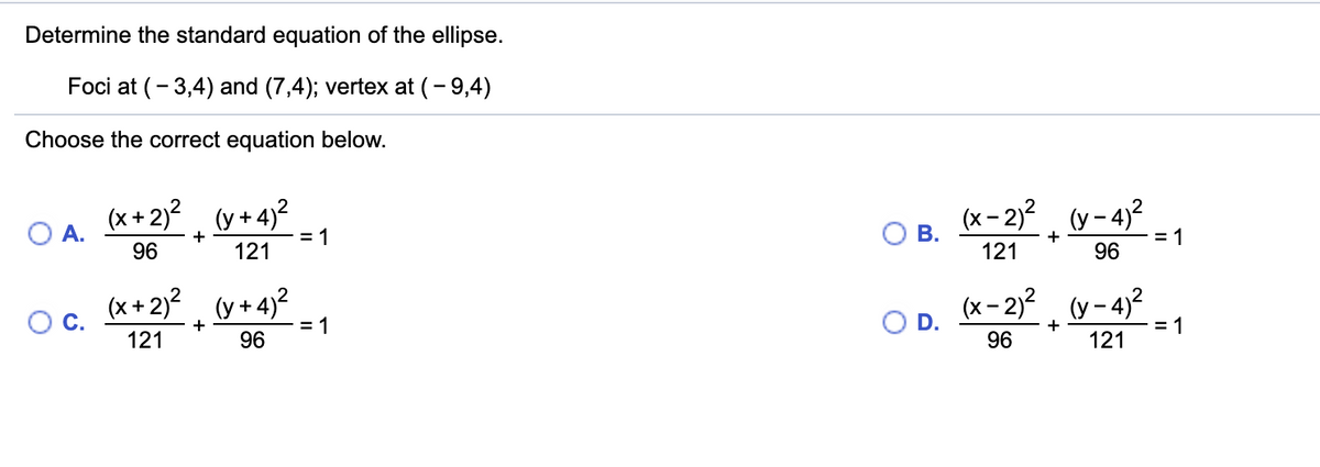 Determine the standard equation of the ellipse.
Foci at (- 3,4) and (7,4); vertex at (- 9,4)
Choose the correct equation below.
(x + 2)2
(y + 4)?
(x- 2)2 (y-4?
O A.
В.
= 1
96
+
= 1
+
96
121
121
(x + 2)?
(y + 4)2
(x- 2)? (y- 4)2
Oc.
= 1
96
OD.
+
+
= 1
121
96
121
