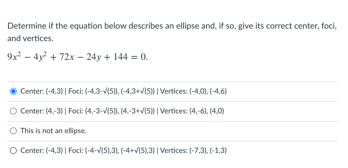 Determine if the equation below describes an ellipse and, if so, give its correct center, foci,
and vertices.
9x2 – 4y? + 72x – 24y + 144 = 0.
-
Center: (-4,3)| Foci: (-4,3-/(5)), (-4,3+v(5)) | Vertices: (-4,0), (-4,6)
Center: (4,-3) | Foci: (4,-3-v(5)), (4,-3+v(5)) | Vertices: (4,-6), (4,0)
This is not an ellipse.
Center: (-4,3) | Foci: (-4-V(5),3), (-4+v(5),3)| Vertices: (-7,3), (-1,3)
