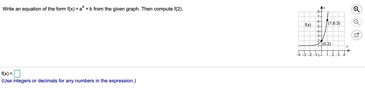 Write an equation of the form f(x) = a* +b from the given graph. Then compute f(2).
8-
7-
6-
f(x)
|(1,6.3)
5-
4-
3-
10.2)
X
-4 -3 -2 -11-
3 4
f(x) =
(Use integers or decimals for any numbers in the expression.)
