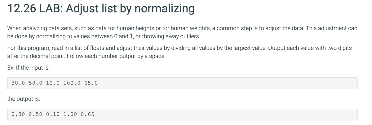 12.26 LAB: Adjust list by normalizing
When analyzing data sets, such as data for human heights or for human weights, a common step is to adjust the data. This adjustment can
be done by normalizing to values between 0 and 1, or throwing away outliers.
For this program, read in a list of floats and adjust their values by dividing all values by the largest value. Output each value with two digits
after the decimal point. Follow each number output by a space.
Ex: If the input is:
30.0 50.0 10.0 100.0 65.0
the output is:
0.30 0.50 0.10 1.00 0.65