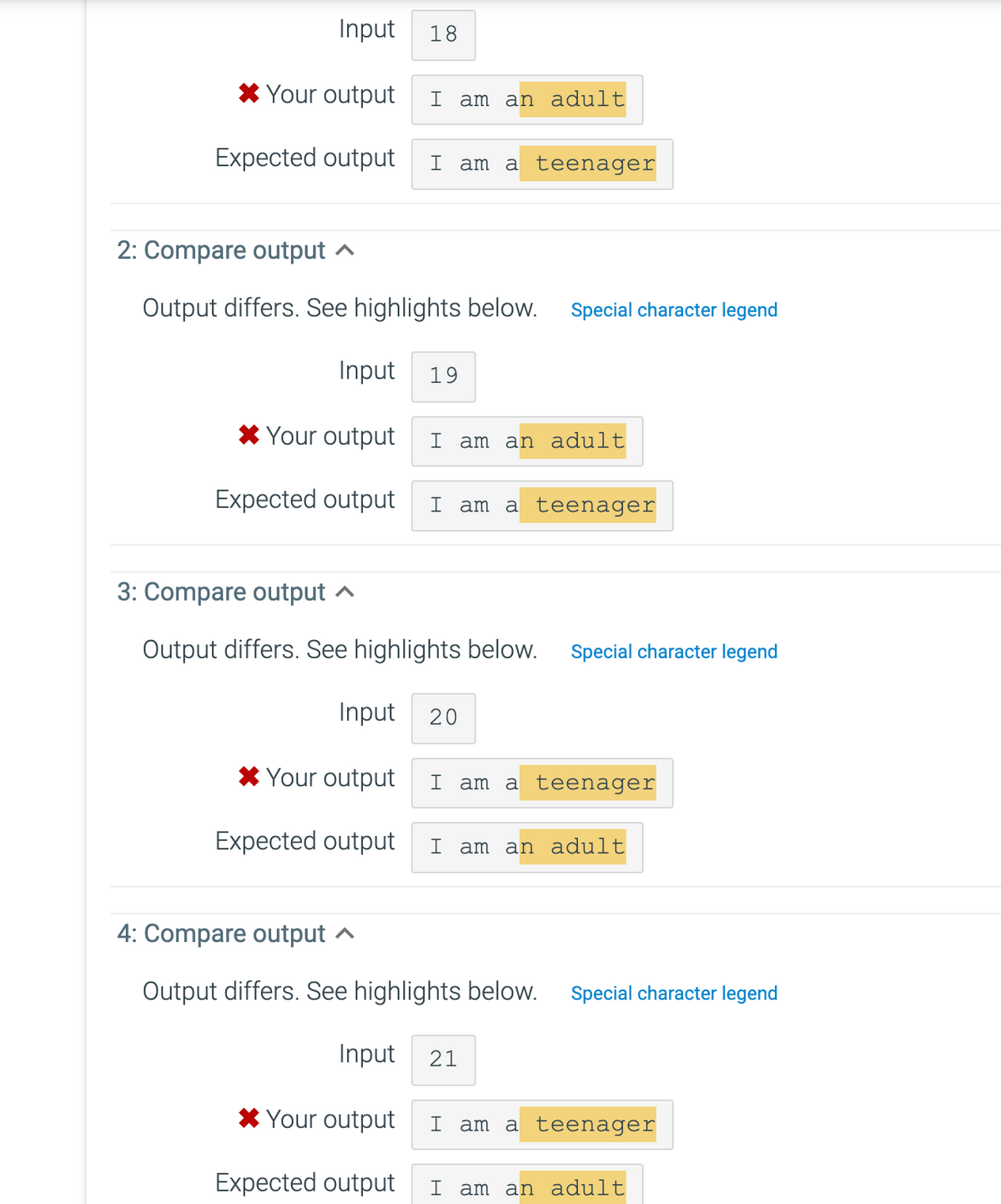 Input 18
* Your output I am an adult
Expected output I am a teenager
2: Compare output
Output differs. See highlights below. Special character legend
Input 19
* Your output I am an adult
Expected output I am a teenager
3: Compare output
Output differs. See highlights below. Special character legend
Input 20
* Your output
Expected output
I am a teenager
I am an adult
4: Compare output
Output differs. See highlights below. Special character legend
*Your output
Expected output
Input 21
I am a teenager
I am an adult