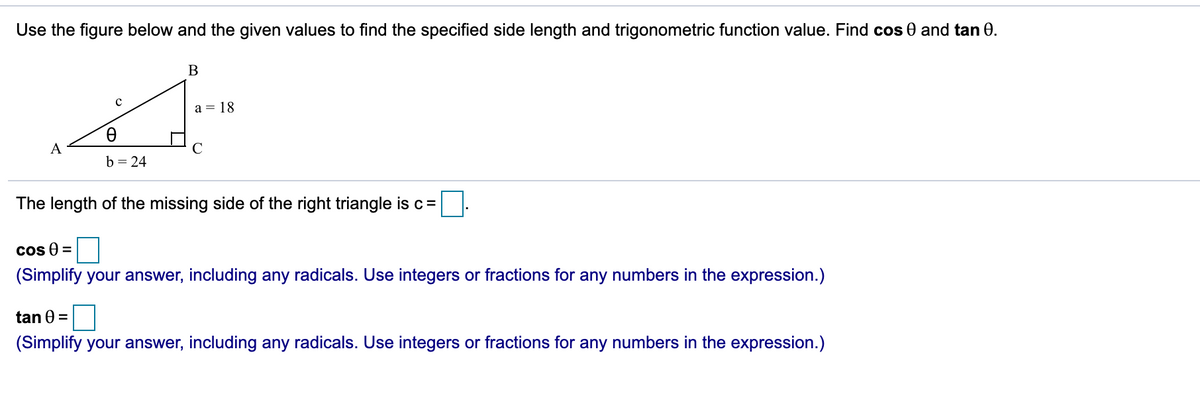 Use the figure below and the given values to find the specified side length and trigonometric function value. Find cos 0 and tan 0.
a = 18
A
b = 24
The length of the missing side of the right triangle is c=
Cos 0 =
(Simplify your answer, including any radicals. Use integers or fractions for any numbers in the expression.)
tan 0 =
(Simplify your answer, including any radicals. Use integers or fractions for any numbers in the expression.)
