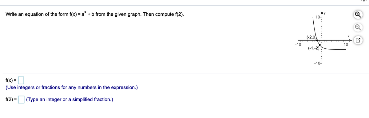 Write an equation of the form f(x) = a* + b from the given graph. Then compute f(2).
10-
(-2,0)
-10
10
(-1,-2)
10-
f(x) =O
(Use integers or fractions for any numbers in the expression.)
f(2) =
(Type an integer or a simplified fraction.)
