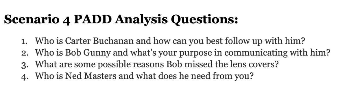 Scenario 4 PADD Analysis Questions:
1. Who is Carter Buchanan and how can you best follow up with him?
2. Who is Bob Gunny and what's your purpose in communicating with him?
3. What are some possible reasons Bob missed the lens covers?
4. Who is Ned Masters and what does he need from you?
