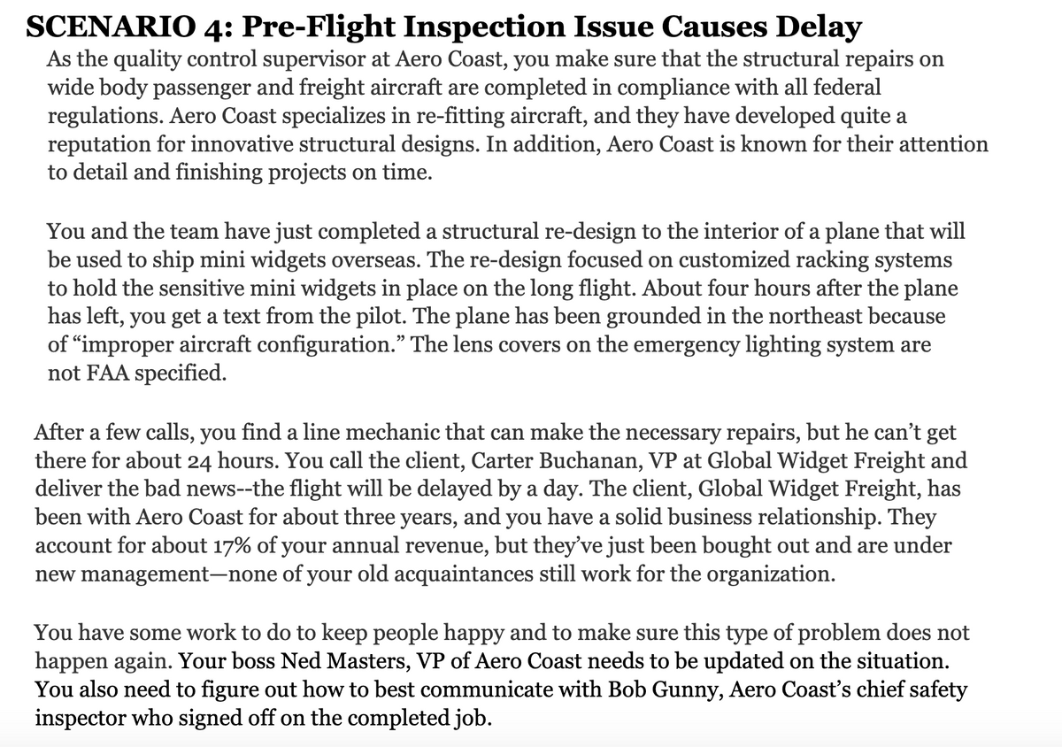 SCENARIO 4: Pre-Flight Inspection Issue Causes Delay
As the quality control supervisor at Aero Coast, you make sure that the structural repairs on
wide body passenger and freight aircraft are completed in compliance with all federal
regulations. Aero Coast specializes in re-fitting aircraft, and they have developed quite a
reputation for innovative structural designs. In addition, Aero Coast is known for their attention
to detail and finishing projects on time.
You and the team have just completed a structural re-design to the interior of a plane that will
be used to ship mini widgets overseas. The re-design focused on customized racking systems
to hold the sensitive mini widgets in place on the long flight. About four hours after the plane
has left, you get a text from the pilot. The plane has been grounded in the northeast because
of "improper aircraft configuration." The lens covers on the emergency lighting system are
not FAA specified.
After a few calls, you find a line mechanic that can make the necessary repairs, but he can't get
there for about 24 hours. You call the client, Carter Buchanan, VP at Global Widget Freight and
deliver the bad news--the flight will be delayed by a day. The client, Global Widget Freight, has
been with Aero Coast for about three years, and you have a solid business relationship. They
account for about 17% of your annual revenue, but they've just been bought out and are under
new management–none of your old acquaintances still work for the organization.
You have some work to do to keep people happy and to make sure this type of problem does not
happen again. Your boss Ned Masters, VP of Aero Coast needs to be updated on the situation.
You also need to figure out how to best communicate with Bob Gunny, Aero Coast's chief safety
inspector who signed off on the completed job.
