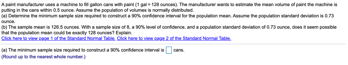 A paint manufacturer uses a machine to fill gallon cans with paint (1 gal = 128 ounces). The manufacturer wants to estimate the mean volume of paint the machine is
putting in the cans within 0.5 ounce. Assume the population of volumes is normally distributed.
(a) Determine the minimum sample size required to construct a 90% confidence interval for the population mean. Assume the population standard deviation is 0.73
ounce.
(b) The sample mean is 126.5 ounces. With a sample size of 8, a 90% level of confidence, and a population standard deviation of 0.73 ounce, does it seem possible
that the population mean could be exactly 128 ounces? Explain.
Click here to view page 1 of the Standard Normal Table. Click here to view page 2 of the Standard Normal Table.
(a) The minimum sample size required to construct a 90% confidence interval is
cans.
(Round up to the nearest whole number.)
