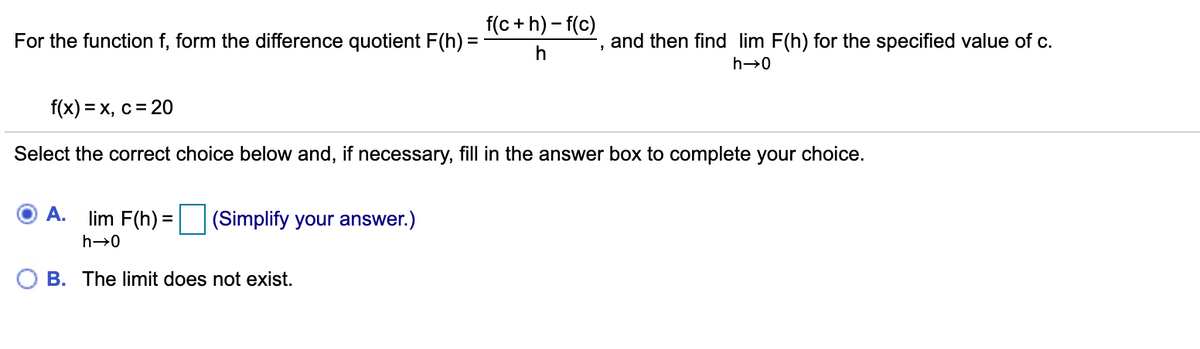 f(c + h) - f(c)
For the function f, form the difference quotient F(h) =
and then find lim F(h) for the specified value of c.
h
h→0
f(x) = x, c = 20
Select the correct choice below and, if necessary, fill in the answer box to complete your choice.
A.
lim F(h) =
(Simplify your answer.)
h→0
B. The limit does not exist.
