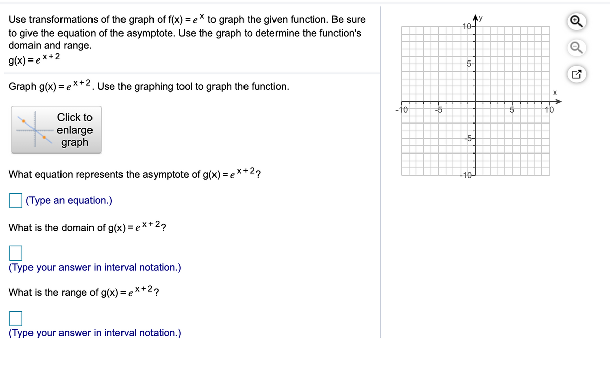 Use transformations of the graph of f(x) = eX to graph the given function. Be sure
to give the equation of the asymptote. Use the graph to determine the function's
domain and range.
Ay
10–
g(x) = e x+2
5-
Graph g(x) = ex+2. Use the graphing tool to graph the function.
X
-10
-5
10
Click to
enlarge
graph
-5-
What equation represents the asymptote of g(x) = e*+2?
110-
(Type an equation.)
What is the domain of g(x) = e×+2?
(Type your answer in interval notation.)
What is the range of g(x) = e X+2?
(Type your answer in interval notation.)
