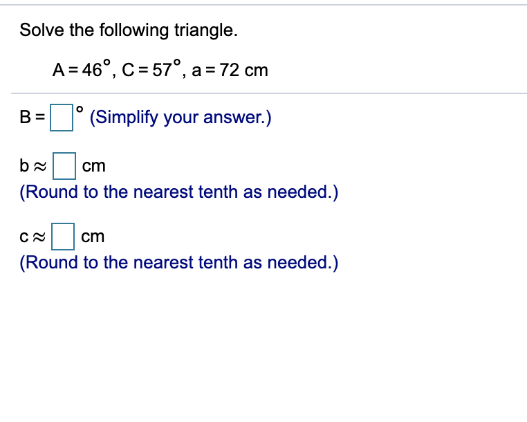 Solve the following triangle.
A = 46°, C = 57°, a= 72 cm
B =
(Simplify your answer.)
cm
(Round to the nearest tenth as needed.)
cm
(Round to the nearest tenth as needed.)
