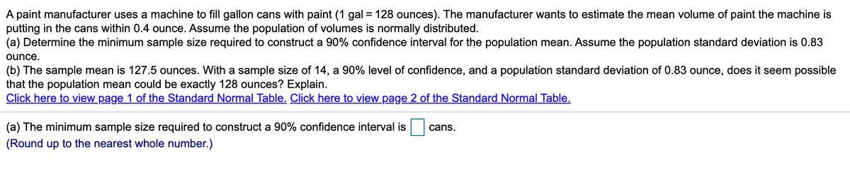 A paint manufacturer uses a machine to fill gallon cans with paint (1 gal = 128 ounces). The manufacturer wants to estimate the mean volume of paint the machine is
putting in the cans within 0.4 ounce. Assume the population of volumes is normally distributed.
(a) Determine the minimum sample size required to construct a 90% confidence interval for the population mean. Assume the population standard deviation is 0.83
ounce.
(b) The sample mean is 127.5 ounces. With a sample size of 14, a 90% level of confidence, and a population standard deviation of 0.83 ounce, does it seem possible
that the population mean could be exactly 128 ounces? Explain.
Click here to view page 1 of the Standard Normal Table. Click here to view page 2 of the Standard Normal Table.
(a) The minimum sample size required to construct a 90% confidence interval is
cans.
(Round up to the nearest whole number.)
