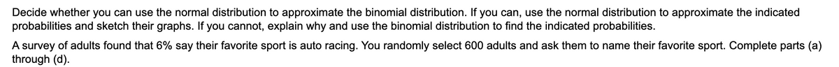 Decide whether you can use the normal distribution to approximate the binomial distribution. If you can, use the normal distribution to approximate the indicated
probabilities and sketch their graphs. If you cannot, explain why and use the binomial distribution to find the indicated probabilities.
A survey of adults found that 6% say their favorite sport is auto racing. You randomly select 600 adults and ask them to name their favorite sport. Complete parts (a)
through (d).
