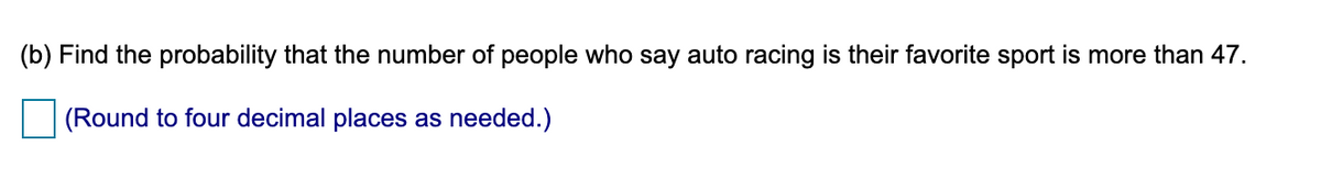 (b) Find the probability that the number of people who say auto racing is their favorite sport is more than 47.
(Round to four decimal places as needed.)
