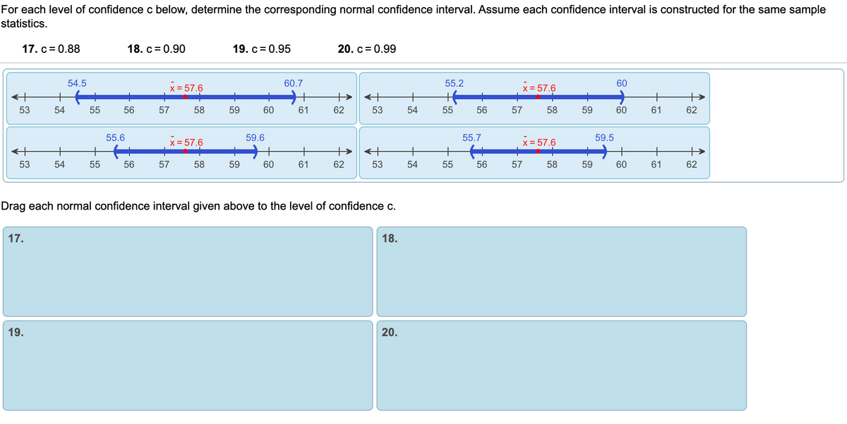 ### Educational Content on Confidence Intervals

### Determining Corresponding Normal Confidence Intervals

For each level of confidence \( c \) below, determine the corresponding normal confidence interval. Assume each confidence interval is constructed for the same sample statistics.

#### Confidence Levels:
- **17.** \( c = 0.88 \)
- **18.** \( c = 0.90 \)
- **19.** \( c = 0.95 \)
- **20.** \( c = 0.99 \)

#### Diagrams Explained:

There are four horizontal number lines, each representing a confidence interval.

1. **First Interval**:
   - Range: From 54.5 to 60.7
   - \( \bar{x} = 57.6 \) (marked in red)

2. **Second Interval**:
   - Range: From 55.2 to 60
   - \( \bar{x} = 57.6 \) (marked in red)

3. **Third Interval**:
   - Range: From 55.6 to 59.6
   - \( \bar{x} = 57.6 \) (marked in red)

4. **Fourth Interval**:
   - Range: From 55.7 to 59.5
   - \( \bar{x} = 57.6 \) (marked in red)

#### Instruction:

Drag each normal confidence interval given above to the level of confidence \( c \) specified:

- **17.**
- **18.**
- **19.**
- **20.**

### Conclusion

By exploring these intervals, you can enhance your understanding of how confidence levels affect the width of confidence intervals. Each interval corresponds to different levels of confidence, and they are ordered by increasing precision from broadest to narrowest range.