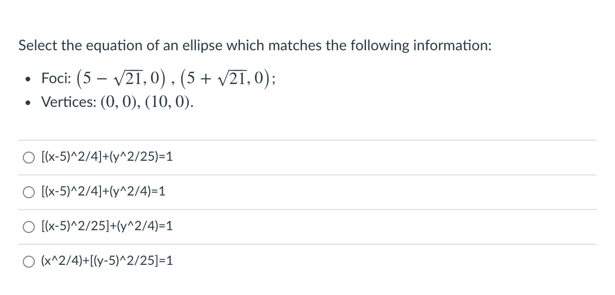 Select the equation of an ellipse which matches the following information:
• Foci: (5 – V21,0), (5 + v21, 0);
• Vertices: (0, 0), (10, 0).
-
[(x-5)^2/4]+(y^2/25)=1
O [x-5)^2/4]+(y^2/4)=1
O [x-5)^2/25]+(y^2/4)=1
O (x^2/4)+[(y-5)^2/25]=1
