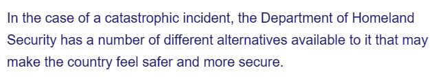 In the case of a catastrophic incident, the Department of Homeland
Security has a number of different alternatives available to it that may
make the country feel safer and more secure.