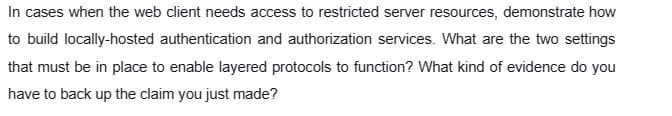 In cases when the web client needs access to restricted server resources, demonstrate how
to build locally-hosted authentication and authorization services. What are the two settings
that must be in place to enable layered protocols to function? What kind of evidence do you
have to back up the claim you just made?