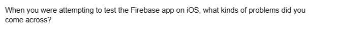 When you were attempting to test the Firebase app on iOS, what kinds of problems did you
come across?