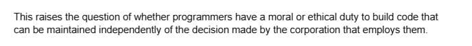 This raises the question of whether programmers have a moral or ethical duty to build code that
can be maintained independently of the decision made by the corporation that employs them.