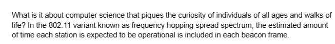 What is it about computer science that piques the curiosity of individuals of all ages and walks of
life? In the 802.11 variant known as frequency hopping spread spectrum, the estimated amount
of time each station is expected to be operational is included in each beacon frame.